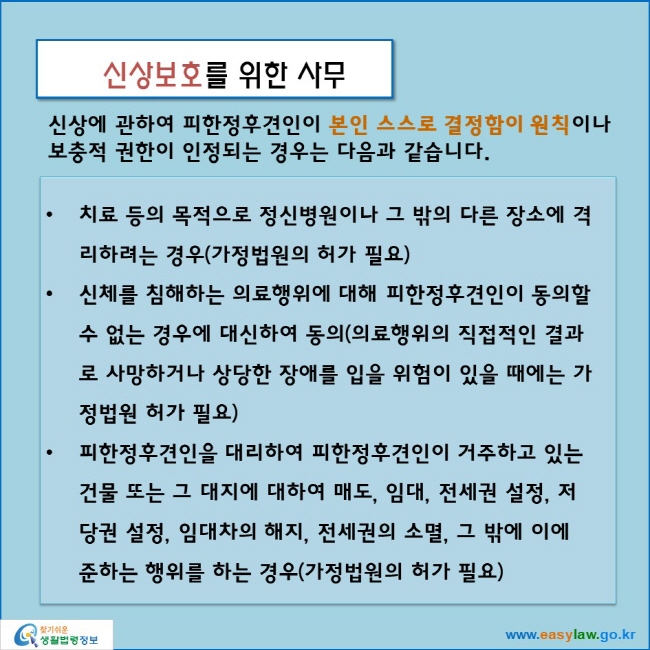 신상보호를 위한 사무
신상에 관하여 피한정후견인이 본인 스스로 결정함이 원칙이나
보충적 권한이 인정되는 경우는 다음과 같습니다.
치료 등의 목적으로 정신병원이나 그 밖의 다른 장소에 격리하려는 경우(가정법원의 허가 필요)
신체를 침해하는 의료행위에 대해 피한정후견인이 동의할 수 없는 경우에 대신하여 동의(의료행위의 직접적인 결과로 사망하거나 상당한 장애를 입을 위험이 있을 때에는 가정법원 허가 필요)
피한정후견인을 대리하여 피한정후견인이 거주하고 있는 건물 또는 그 대지에 대하여 매도, 임대, 전세권 설정, 저당권 설정, 임대차의 해지, 전세권의 소멸, 그 밖에 이에 준하는 행위를 하는 경우(가정법원의 허가 필요)
